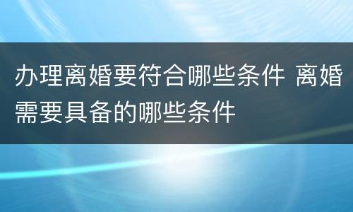 办理离婚要符合哪些条件 离婚需要具备的哪些条件