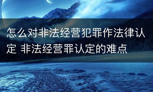 怎么对非法经营犯罪作法律认定 非法经营罪认定的难点