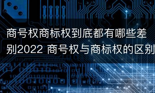 商号权商标权到底都有哪些差别2022 商号权与商标权的区别