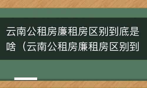 云南公租房廉租房区别到底是啥（云南公租房廉租房区别到底是啥样的）