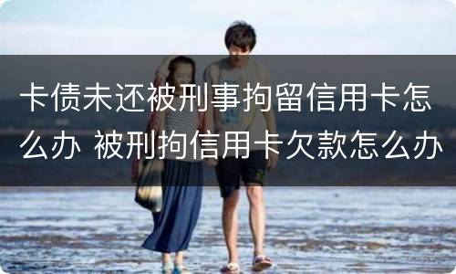 卡债未还被刑事拘留信用卡怎么办 被刑拘信用卡欠款怎么办