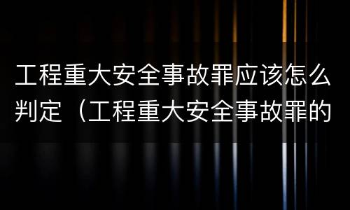 工程重大安全事故罪应该怎么判定（工程重大安全事故罪的量刑标准）