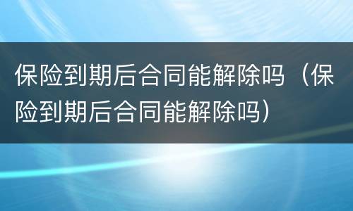 保险到期后合同能解除吗（保险到期后合同能解除吗）