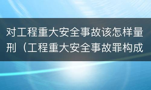 对工程重大安全事故该怎样量刑（工程重大安全事故罪构成要件）