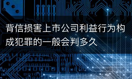 背信损害上市公司利益行为构成犯罪的一般会判多久