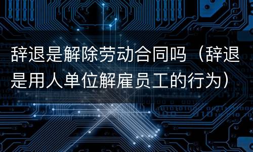 辞退是解除劳动合同吗（辞退是用人单位解雇员工的行为）