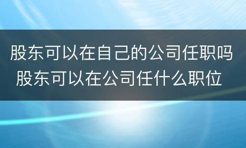 股东可以在自己的公司任职吗 股东可以在公司任什么职位