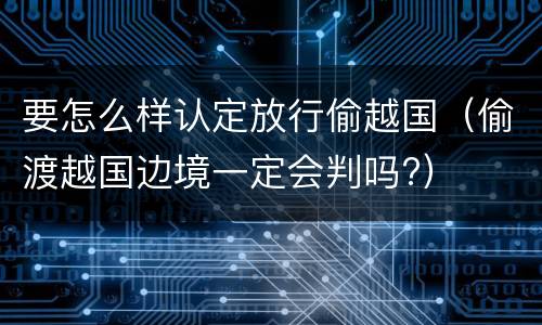 要怎么样认定放行偷越国（偷渡越国边境一定会判吗?）