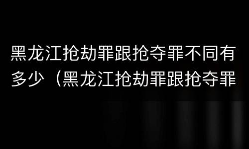 黑龙江抢劫罪跟抢夺罪不同有多少（黑龙江抢劫罪跟抢夺罪不同有多少例）