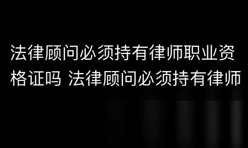 法律顾问必须持有律师职业资格证吗 法律顾问必须持有律师职业资格证吗对吗