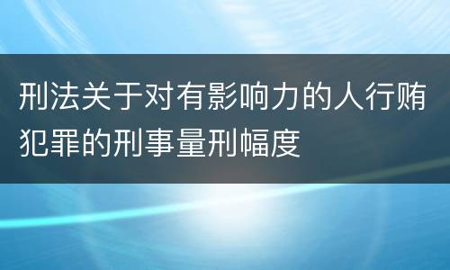刑法关于对有影响力的人行贿犯罪的刑事量刑幅度