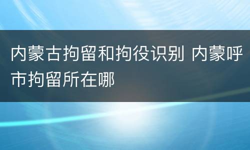 内蒙古拘留和拘役识别 内蒙呼市拘留所在哪
