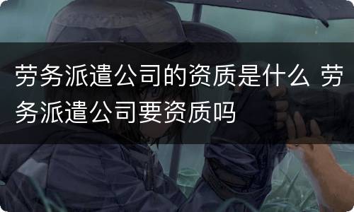 劳务派遣公司的资质是什么 劳务派遣公司要资质吗
