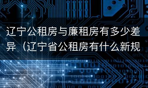 辽宁公租房与廉租房有多少差异（辽宁省公租房有什么新规定）