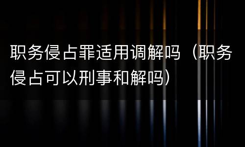 职务侵占罪适用调解吗（职务侵占可以刑事和解吗）