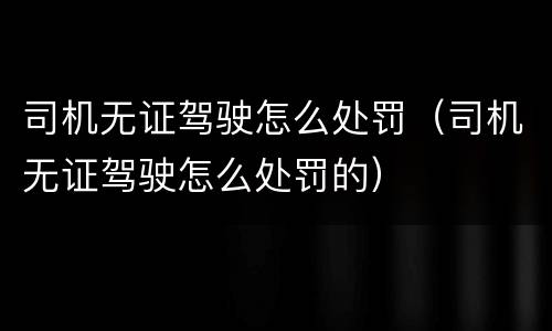 司机无证驾驶怎么处罚（司机无证驾驶怎么处罚的）