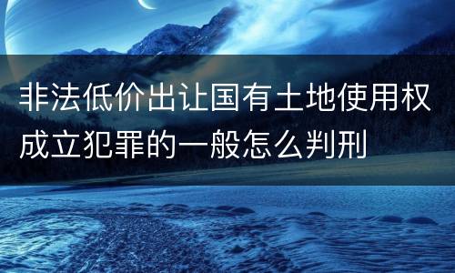 非法低价出让国有土地使用权成立犯罪的一般怎么判刑