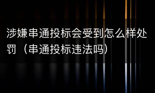 涉嫌串通投标会受到怎么样处罚（串通投标违法吗）