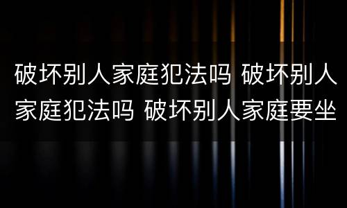 破坏别人家庭犯法吗 破坏别人家庭犯法吗 破坏别人家庭要坐牢吗