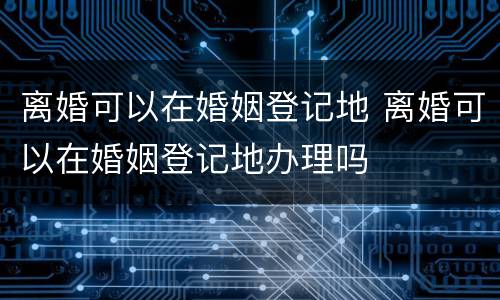 离婚可以在婚姻登记地 离婚可以在婚姻登记地办理吗