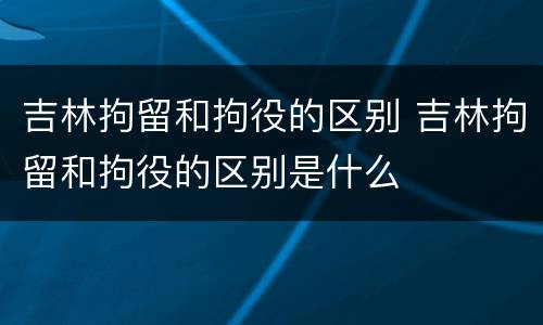 吉林拘留和拘役的区别 吉林拘留和拘役的区别是什么
