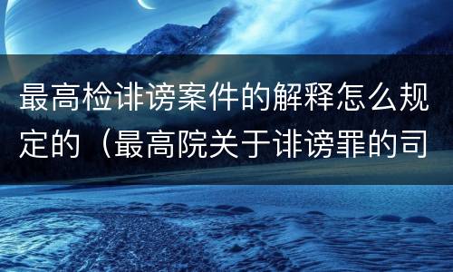 最高检诽谤案件的解释怎么规定的（最高院关于诽谤罪的司法解释）