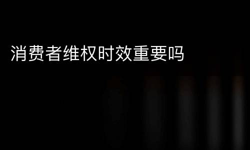 消费者维权时效重要吗