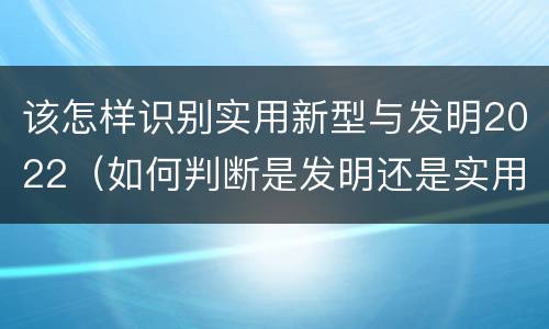 该怎样识别实用新型与发明2022（如何判断是发明还是实用新型）