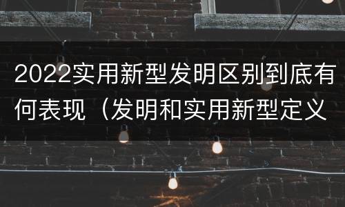 2022实用新型发明区别到底有何表现（发明和实用新型定义）