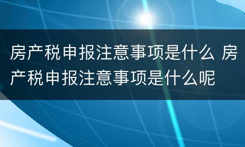 房产税申报注意事项是什么 房产税申报注意事项是什么呢