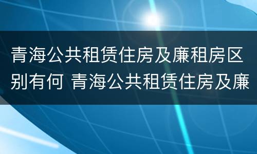 青海公共租赁住房及廉租房区别有何 青海公共租赁住房及廉租房区别有何不同