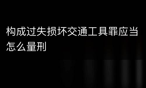 构成过失损坏交通工具罪应当怎么量刑