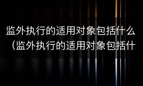 监外执行的适用对象包括什么（监外执行的适用对象包括什么范围）