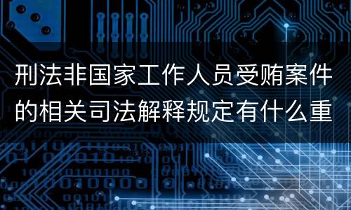刑法非国家工作人员受贿案件的相关司法解释规定有什么重要内容