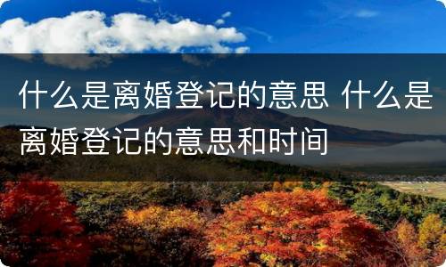 什么是离婚登记的意思 什么是离婚登记的意思和时间