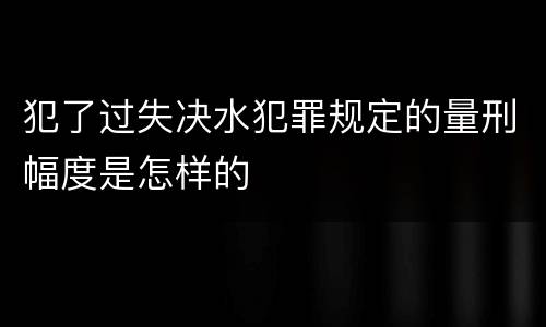 犯了过失决水犯罪规定的量刑幅度是怎样的