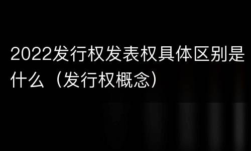 2022发行权发表权具体区别是什么（发行权概念）