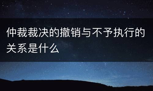 仲裁裁决的撤销与不予执行的关系是什么