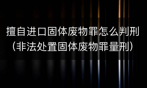 擅自进口固体废物罪怎么判刑（非法处置固体废物罪量刑）