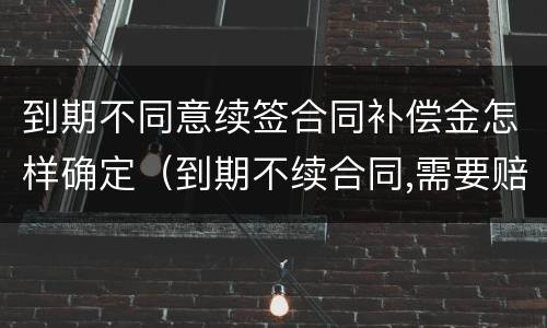 到期不同意续签合同补偿金怎样确定（到期不续合同,需要赔钱吗）