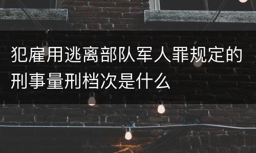 犯雇用逃离部队军人罪规定的刑事量刑档次是什么