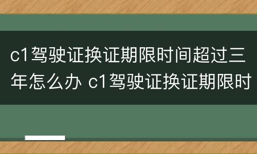c1驾驶证换证期限时间超过三年怎么办 c1驾驶证换证期限时间超过三年怎么办