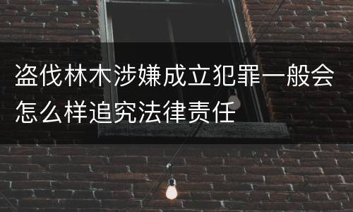 盗伐林木涉嫌成立犯罪一般会怎么样追究法律责任