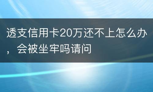 透支信用卡20万还不上怎么办，会被坐牢吗请问