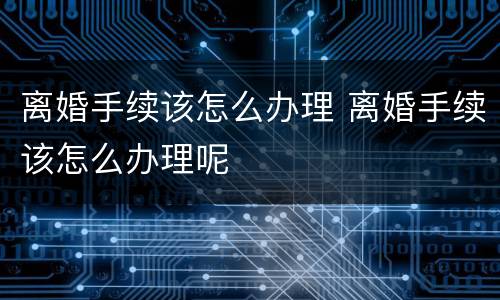 离婚手续该怎么办理 离婚手续该怎么办理呢
