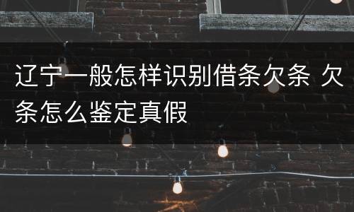辽宁一般怎样识别借条欠条 欠条怎么鉴定真假