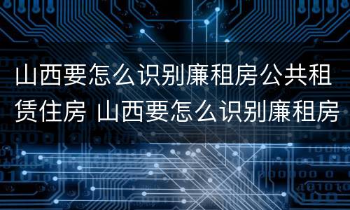 山西要怎么识别廉租房公共租赁住房 山西要怎么识别廉租房公共租赁住房呢