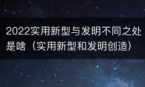 2022实用新型与发明不同之处是啥（实用新型和发明创造）