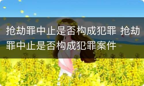 抢劫罪中止是否构成犯罪 抢劫罪中止是否构成犯罪案件