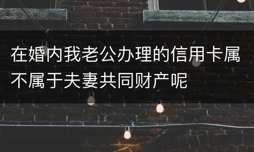 在婚内我老公办理的信用卡属不属于夫妻共同财产呢